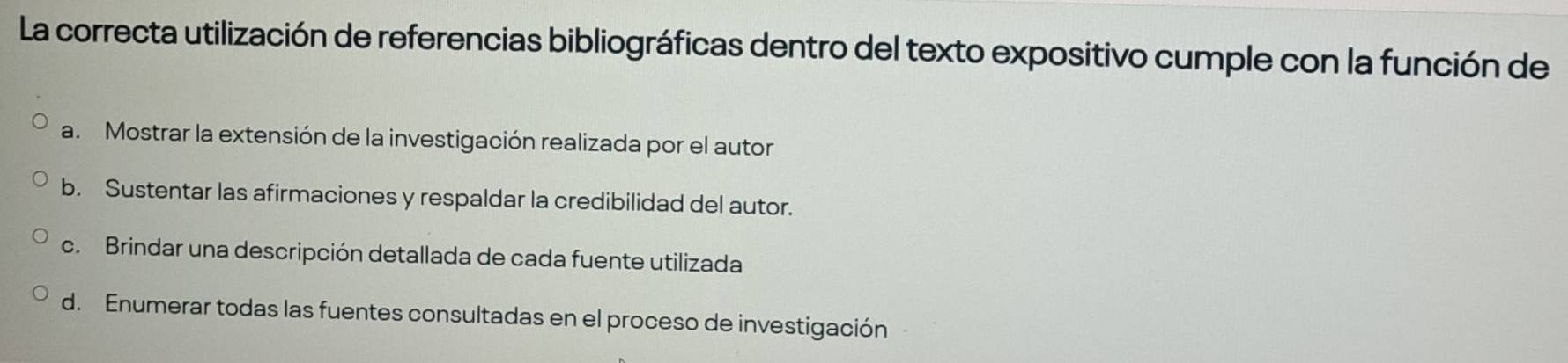 La correcta utilización de referencias bibliográficas dentro del texto expositivo cumple con la función de
a. Mostrar la extensión de la investigación realizada por el autor
b. Sustentar las afirmaciones y respaldar la credibilidad del autor.
c. Brindar una descripción detallada de cada fuente utilizada
d. Enumerar todas las fuentes consultadas en el proceso de investigación