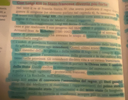 Con Luigí XIII lo Stato francese diventa piu forte
toria Nel 1610 il re di Francía Enrico IV, che aveva pacificato il regno dope
III, a guerre di religione (ne abbiamo parlato nel capitolo 6), fu assassinate
copri al trono suo figlo Luigi XIII, che aveva soltanto nove anni, e sua mas
ano regina di Francia Maria de' Medici, divento reggente. 
Una volta maggiorenne, Luigi XIII decise di rafforzare la monarchis (
cese e per realizzare il suo progetto nel 1624 affidó il governo al carde
Armand-Jean de Richelieu (1585-1642). Richelieu consiglió al sovran 
serie di provvedimenti che avevano lo scopo di centralizzare lo Stau 
controllario meglio:
i nobili di provincia furono esciusi dall'amministrazione dello Stata d
fu affidata soltanto agli Intendenti, Questi ultimi erano funzionan se
f
tra i membri della borghesia o della nobiita di toga con il compito dic
trollare e gestire l'amministrazione della giustizia e la riscossione del
tasse nelle province. Gli intendenti diedero vita a un'estesa burocrazia
in campo religioso, Richelieu cercó di portare la Chiesa sotto il contol
dello Stato. Guido inoltre la violenta repressione del movimento religiess
e político degli ugonotti, i protestanti francesi, conquistando la lor κx.
frte    La Rochelle, sull'Atlantico;
* Sugi XIII smise di convocare l'assemblea del regno, gli Stati genenã
dove  in dal Medioevo si riunivano i rappresentanti del primo stata
glezo), del secondo stato (l'aristocrazía) e del terzo stato (la borghesa
En mesto modo la Francia si trasformò sempre più in una monarchía
assoluma