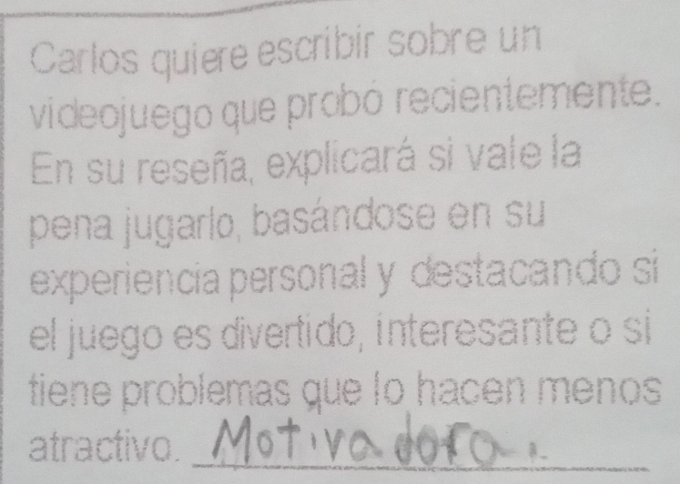 Carlos quiere escribir sobre un 
videojuego que probó recientemente. 
En su reseña, explicará si vale la 
pena jugarlo, basándose en su 
experiencia personal y destacando si 
el juego es divertido, interesante o si 
tiene problemas que lo hacen menos 
atractivo._