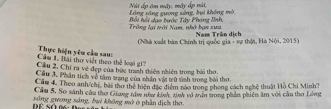 Núi ấp ôm mây, mây ấp núi, 
Lòng sông gương sáng, bụi không mờ. 
Bồi hồi dạo bước Tây Phong lĩnh, 
Trồng lại trời Nam, nhớ bạn xưa. 
Nam Trân dịch 
(Nhà xuất bản Chính trị quốc gia - sự thật, Hà Nội, 2015) 
Thực hiện yêu cầu sau: 
Câu 1. Bài thơ viết theo thể loại gì? 
Câu 2. Chỉ ra vẻ đẹp của bức tranh thiên nhiên trong bài thơ. 
Câu 3. Phân tích về tâm trạng của nhân vật trữ tình trong bài thơ. 
Câu 4. Theo anh/chị, bài thơ thể hiện đặc điểm nào trong phong cách nghệ thuật Hồ Chí Minh? 
Câu 5. So sánh câu thơ Giang tâm như kính, tịnh vô trần trong phần phiên âm với câu thơ Lòng 
sông gương sáng, bụi không mờ ở phần dịch thơ.