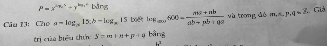 P=x^(log _4)6+y^(log _3)6 bằng 
Câu 13: Cho a=log _2015; b=log _3015 biết log _4000600= (ma+nb)/ab+pb+qa  và trong đó m, n, p, q∈ Z. Giá 
trị của biểu thức S=m+n+p+q bang
h^2