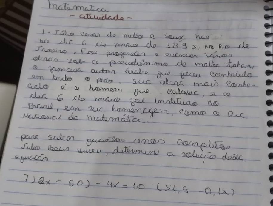 matomatca 
- cTudude - 
1- Jao eosan do molice e souc nco 
nc dic b de man do 189 s, n Roo de 
Jampin. Fosl progerscon e eocrouen uanues 
alnao zet co preudcinime de malkc tahan, 
tamceol autan anclre guo yccou ecombeado 
am tadoa paan suc alins main conho- 
eio 8 homem gue calouc, e co 
dia 6 do mas tel inttude no 
Baid, em uc homencgem, cmc c DIc 
Naconcl do matematcc. 
pans salen quamles anc eompleter 
Julco eeco uusu, deterun a solucac dooks 
equlico. 
7) (2x-50)-4x=10(51,9-0,1x)