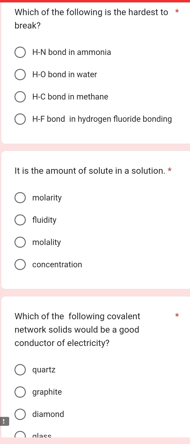 Which of the following is the hardest to *
break?
H-N bond in ammonia
H-O bond in water
H-C bond in methane
H-F bond in hydrogen fluoride bonding
It is the amount of solute in a solution. *
molarity
fluidity
molality
concentration
Which of the following covalent
*
network solids would be a good 
conductor of electricity?
quartz
graphite
diamond
!
glass