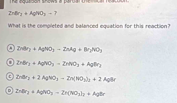 The equation shows a partial chemical reaction.
ZnBr_2+AgNO_3to ?
What is the completed and balanced equation for this reaction?
A ZnBr_2+AgNO_3to ZnAg+Br_2NO_3
B ZnBr_2+AgNO_3to ZnNO_3+AgBr_2
a ZnBr_2+2AgNO_3to Zn(NO_3)_2+2AgBr
ZnBr_2+AgNO_3to Zn(NO_3)_2+AgBr