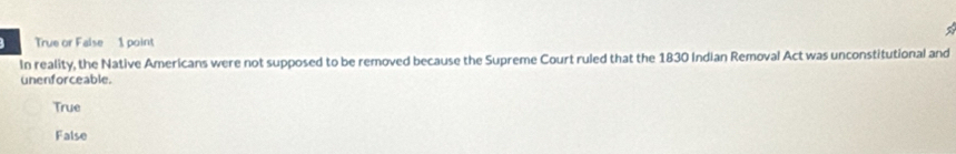 True or False 1 point
In reality, the Native Americans were not supposed to be removed because the Supreme Court ruled that the 1830 Indian Removal Act was unconstitutional and
unenforceable.
True
False