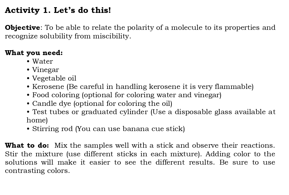 Activity 1. Let's do this! 
Objective: To be able to relate the polarity of a molecule to its properties and 
recognize solubility from miscibility. 
What you need: 
Water 
Vinegar 
Vegetable oil 
Kerosene (Be careful in handling kerosene it is very flammable) 
Food coloring (optional for coloring water and vinegar) 
Candle dye (optional for coloring the oil) 
Test tubes or graduated cylinder (Use a disposable glass available at 
home) 
Stirring rod (You can use banana cue stick) 
What to do: Mix the samples well with a stick and observe their reactions. 
Stir the mixture (use different sticks in each mixture). Adding color to the 
solutions will make it easier to see the different results. Be sure to use 
contrasting colors.