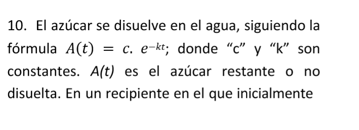 El azúcar se disuelve en el agua, siguiendo la 
fórmula A(t)=c.e^(-kt); donde “ c ” y “ k ” son 
constantes. A(t) es el azúcar restante o no 
disuelta. En un recipiente en el que inicialmente