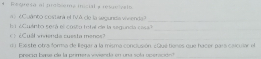 Regresa al problema inicial y resuelvelo. 
) ¿Cuánto costará el IVA de la segunda vivienda?_ 
b) ¿Cuánto será el costo total de la segunda casa?_ 
_ 
c》 ¿Cuál vivienda cuesta menos? 
d) Existe otra forma de llegar a la misma conclusión. ¿Qué tienes que hacer para calcular el 
precio base de la primera vivienda en una sola operación?_