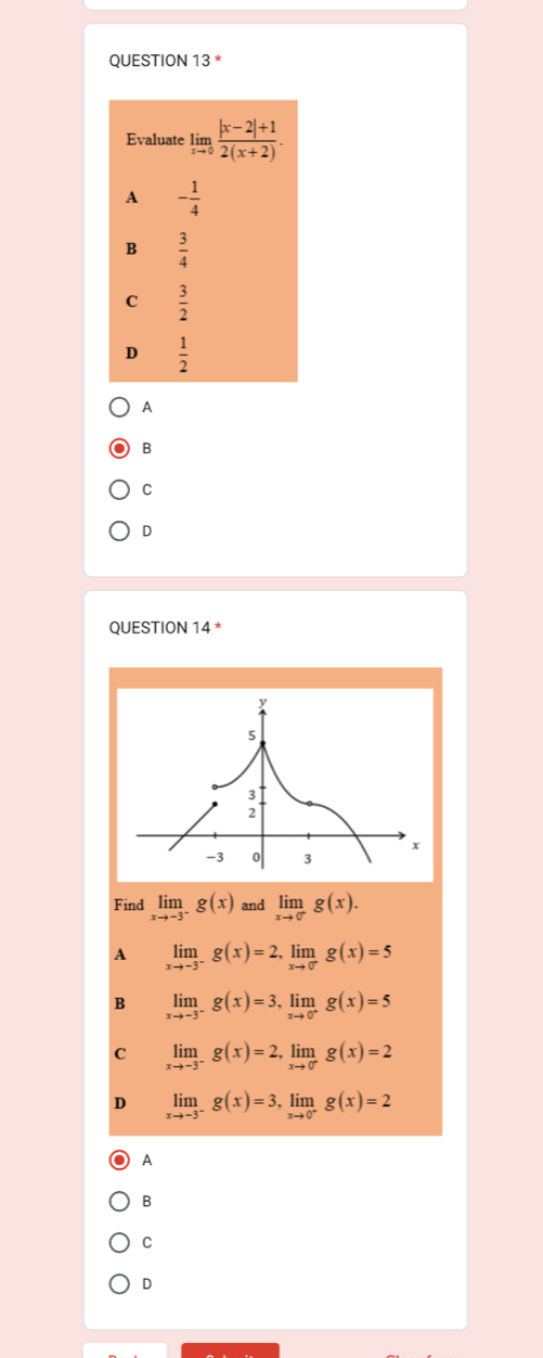 Evaluate limlimits _xto 0 (|x-2|+1)/2(x+2) .
A - 1/4 
B  3/4 
C  3/2 
D  1/2 
A
B
C
D
QUESTION 14
Find limlimits _xto -3^-g(x) and limlimits _xto 0^-g(x).
A limlimits _xto -3^-g(x)=2, limlimits _xto 0^-g(x)=5
B limlimits _xto -3^-g(x)=3, limlimits _xto 0^-g(x)=5
C limlimits _xto -3^-g(x)=2, limlimits _xto 0^-g(x)=2
D limlimits _xto -3^-g(x)=3, limlimits _xto 0^+g(x)=2
A
B
C
D