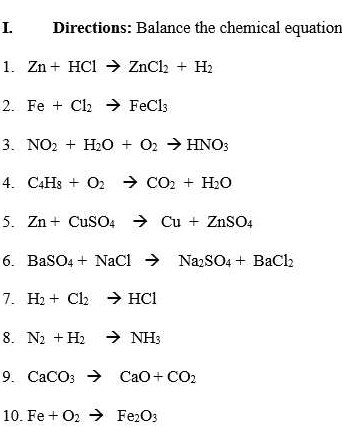 Directions: Balance the chemical equation 
1. Zn+HClto ZnCl_2+H_2
2. Fe+Cl_2to FeCl_3
3. NO_2+H_2O+O_2to HNO_3
4. C_4H_8+O_2to CO_2+H_2O
5. Zn+CuSO_4to Cu+ZnSO_4
6. BaSO_4+NaClto Na_2SO_4+BaCl_2
7. H_2+Cl_2to HCl
8. N_2+H_2to NH_3
9. CaCO_3to CaO+CO_2
10. Fe+O_2to Fe_2O_3