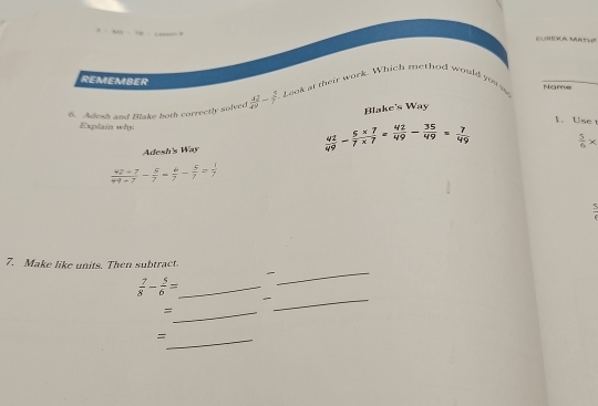 CP=100 Leswtn a N 
REMEMBER 
5. Adesh and Blake both correctly solved  42/49 = 3/7  Look at their work. Which method would you s Name 
Blake's Way 
1. Use t 
Explain why 
Adesh's Way  42/49 = (5* 7)/7* 7 = 42/49 - 35/49 = 7/49   5/6 *
 (42-7)/44+7 - 5/7 = 6/7 - 5/7 = 1/7 
7. Make like units. Then subtract. 
_ 
_  7/8 - 5/6 =
_ 
_= 
_=