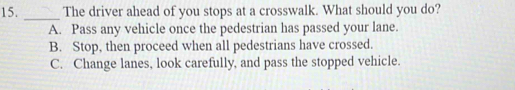 The driver ahead of you stops at a crosswalk. What should you do?
A. Pass any vehicle once the pedestrian has passed your lane.
B. Stop, then proceed when all pedestrians have crossed.
C. Change lanes, look carefully, and pass the stopped vehicle.