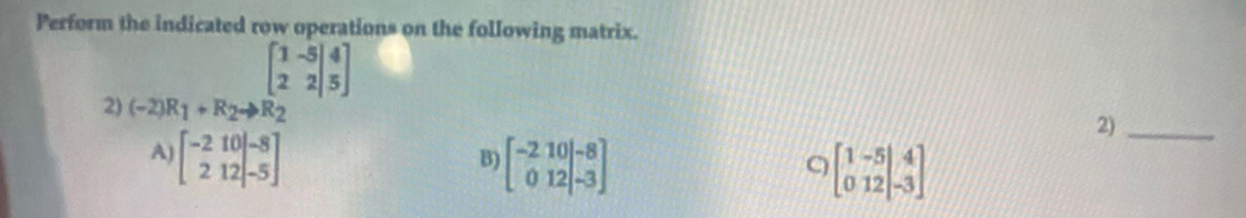 Perform the indicated row operations on the following matrix.
2) (-2)R_1+R_2to R_2 beginbmatrix 1&-5 2&2|&5endbmatrix
2)_
A) beginbmatrix -2&10 212 -5endbmatrix beginbmatrix -2&10 0&12endvmatrix beginarrayr -8 -3endarray endbmatrix
B)
C beginbmatrix 1&-5&|&4 0&12&|-3endbmatrix