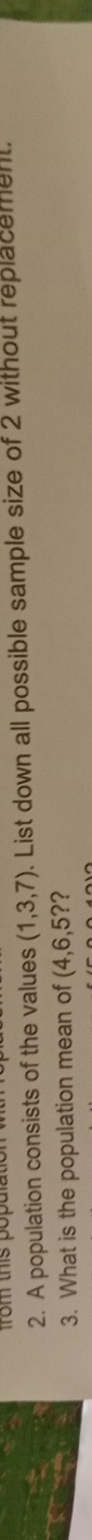 from this popal 
2. A population consists of the values (1,3,7). List down all possible sample size of 2 without replacement. 
3. What is the population mean of (4,6,5? ?