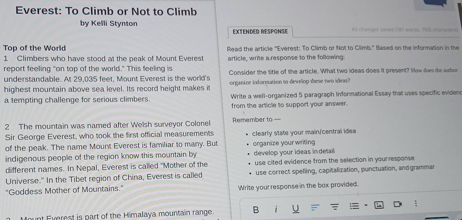 Everest: To Climb or Not to Climb 
by Kelli Stynton 
EXTENDED RESPONSE All changes saved (181 words, 1156 characters) 
Top of the World Read the article "Everest: To Climb or Not to Climb." Based on the information in the 
1 Climbers who have stood at the peak of Mount Everest article, write a,response to the following: 
report feeling “on top of the world.” This feeling is 
Consider the title of the article. What two ideas does it present? How does the author 
understandable. At 29,035 feet, Mount Everest is the world's 
highest mountain above sea level. Its record height makes it organize information to develop these two ideas? 
a tempting challenge for serious climbers. Write a well-organized 5 paragraph Informational Essay that uses specific evidend 
from the article to support your answer. 
2 The mountain was named after Welsh surveyor Colonel Remember to — 
Sir George Everest, who took the first official measurements clearly state your main/central idea 
of the peak. The name Mount Everest is familiar to many. But organize your writing 
indigenous people of the region know this mountain by develop your ideas in detail 
different names. In Nepal, Everest is called “Mother of the use cited evidence from the selection in your response 
Universe." In the Tibet region of China, Everest is called use correct spelling, capitalization, punctuation, and grammar 
“Goddess Mother of Mountains.” 
Write your response in the box provided. 
: 
ount Everest is part of the Himalaya mountain range. 
B i U =