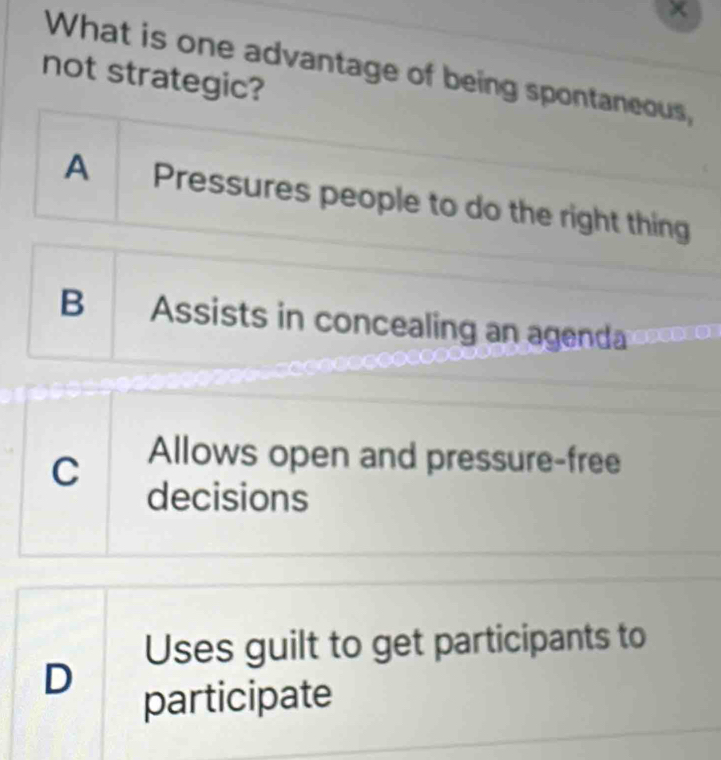 What is one advantage of being spontaneous,
not strategic?
A Pressures people to do the right thing
B Assists in concealing an agenda
C Allows open and pressure-free
decisions
Uses guilt to get participants to
D
participate