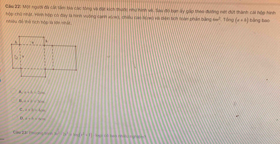 Cầu 22: Một người đã cát tâm bìa các tông và đặt kích thước như hình vẽ. Sau đó bạn ấy gấp theo đường nét đứt thành cái hộp hình
hộp chữ nhật. Hình hộp có đáy là hình vuông cạnh #(c:), chiếu cao /(σ) và diện tích toàn phân bằng 6m^2 Tổng (a+h) bǎng bao
nhiêu để thể tích hộp là lớn nhất,
A. a+h=2cm.
B. a+b=3cm.
C. a+h=4cm.
D. a+h=6cm. 
Câu 23: Phương trình 3x^2-2x^3=log (x^2+1) - logx có bao nhiêu nghiệm?