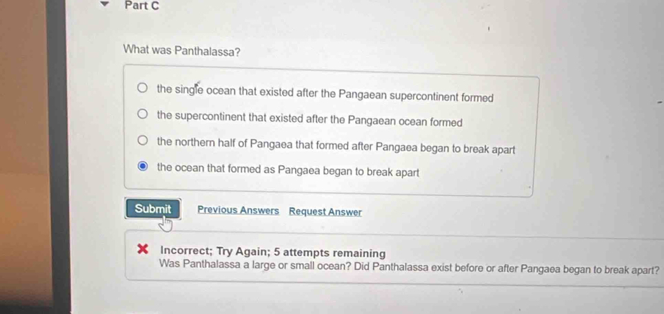 What was Panthalassa?
the single ocean that existed after the Pangaean supercontinent formed
the supercontinent that existed after the Pangaean ocean formed
the northern half of Pangaea that formed after Pangaea began to break apart
the ocean that formed as Pangaea began to break apart
Submit Previous Answers Request Answer
Incorrect; Try Again; 5 attempts remaining
Was Panthalassa a large or small ocean? Did Panthalassa exist before or after Pangaea began to break apart?