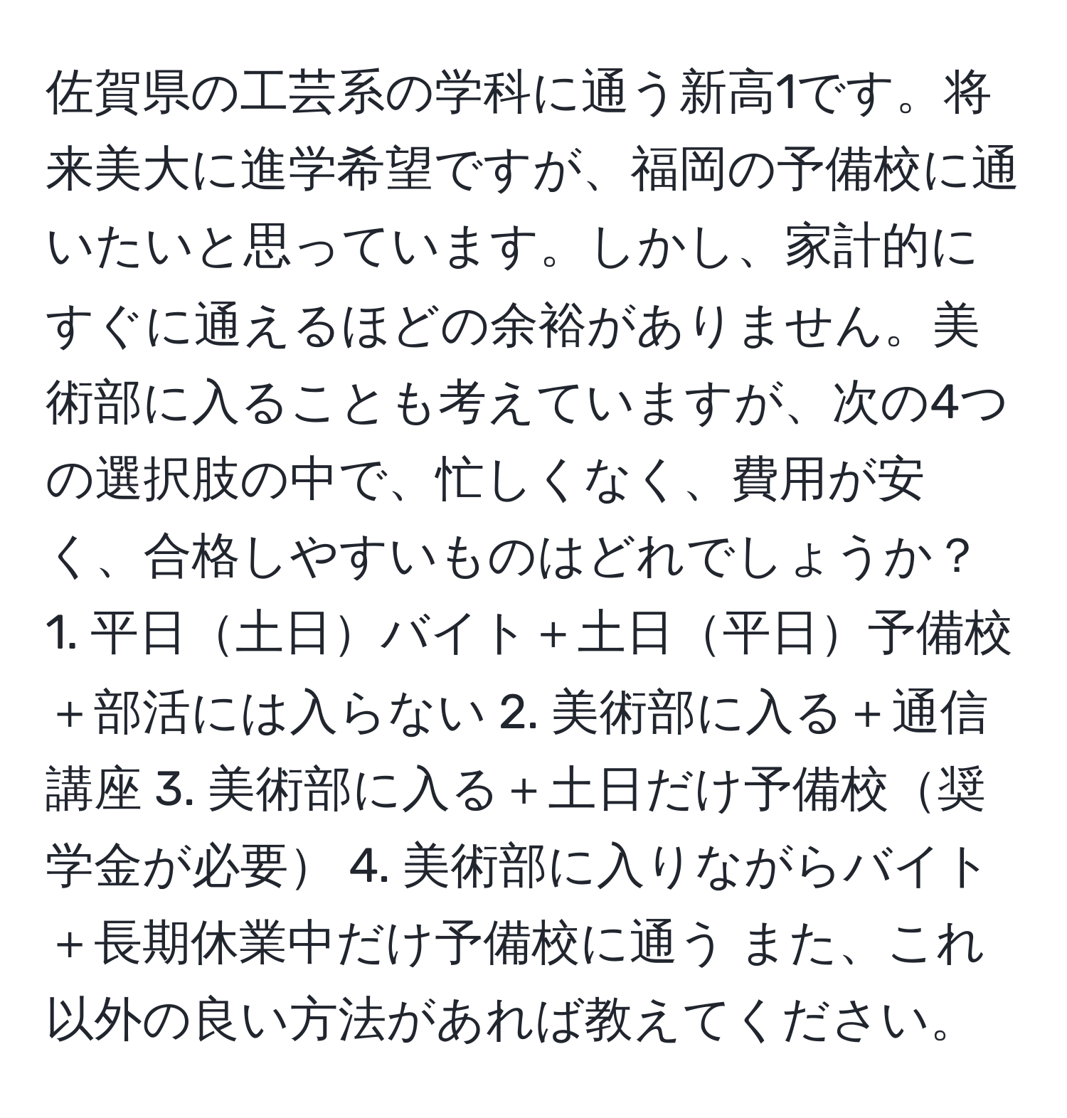 佐賀県の工芸系の学科に通う新高1です。将来美大に進学希望ですが、福岡の予備校に通いたいと思っています。しかし、家計的にすぐに通えるほどの余裕がありません。美術部に入ることも考えていますが、次の4つの選択肢の中で、忙しくなく、費用が安く、合格しやすいものはどれでしょうか？ 1. 平日土日バイト＋土日平日予備校＋部活には入らない 2. 美術部に入る＋通信講座 3. 美術部に入る＋土日だけ予備校奨学金が必要 4. 美術部に入りながらバイト＋長期休業中だけ予備校に通う また、これ以外の良い方法があれば教えてください。