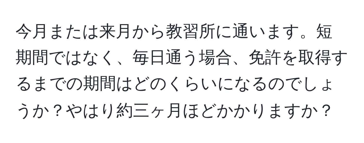 今月または来月から教習所に通います。短期間ではなく、毎日通う場合、免許を取得するまでの期間はどのくらいになるのでしょうか？やはり約三ヶ月ほどかかりますか？