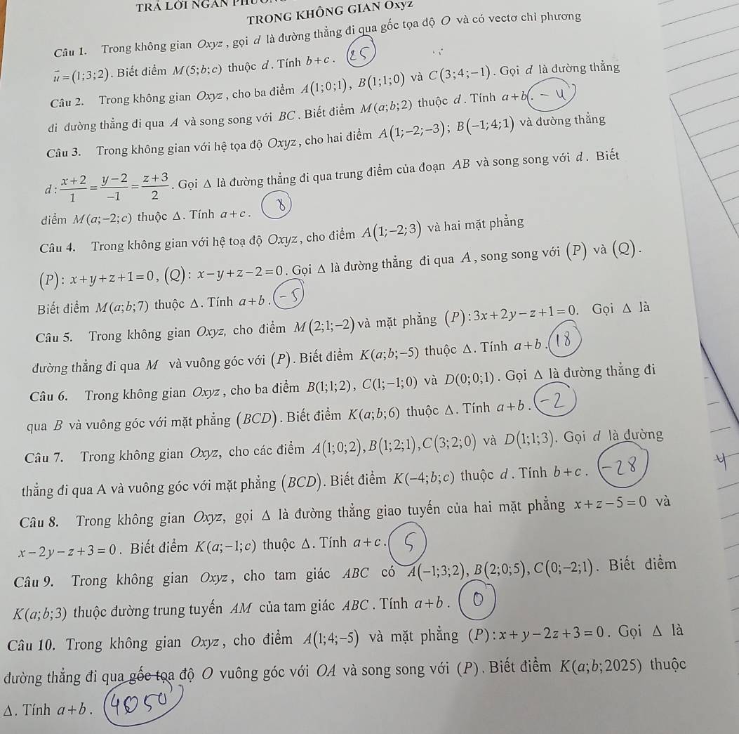 trong không gian Oxyz
Câu 1. Trong không gian Oxyz , gọi ơ là đường thẳng đi qua gốc tọa độ O và có vectơ chỉ phương
.
vector u=(1;3;2). Biết điểm M(5;b;c) thuộc d. Tính b+c.
Câu 2. Trong không gian Oxyz , cho ba điểm A(1;0;1),B(1;1;0) và C(3;4;-1) Gọi đ là đường thắng
di dường thẳng đi qua A và song song với BC . Biết điểm M(a;b;2) thuộc d. Tính a+b(.-1
Câu 3. Trong không gian với hệ tọa độ Oxyz , cho hai điểm A(1;-2;-3);B(-1;4;1) và đường thẳng
d :  (x+2)/1 = (y-2)/-1 = (z+3)/2 . Gọi △ Idot a đường thẳng đi qua trung điểm của đoạn AB và song song với d. Biết
diểm M(a;-2;c) thuộc Δ. Tính a+c.
Câu 4. Trong không gian với hệ toạ độ Oxyz , cho điểm A(1;-2;3) và hai mặt phẳng
(P): x+y+z+1=0 ,(Q): x-y+z-2=0. Gọi △ la đường thẳng đi qua A , song song với (P) và (Q).
Biết điểm M(a;b;7) thuộc Δ. Tính a+b.
Câu 5. Trong không gian Oxyz, cho điểm M(2;1;-2) và mặt phẳng (P): 3x+2y-z+1=0.Gọi △ Ja
đường thẳng đi qua M và vuông góc với (P). Biết điểm K(a;b;-5) thuộc Δ. Tính a+b
Câu 6. Trong không gian Oxyz , cho ba điểm B(1;1;2),C(1;-1;0) và D(0;0;1). Gọi △ la đường thẳng đi
qua B và vuông góc với mặt phẳng (BCD). Biết điểm K(a;b;6) thuộc Δ. Tính a+b.
Câu 7. Trong không gian Oxyz, cho các điểm A(1;0;2),B(1;2;1),C(3;2;0) và D(1;1;3) Gọi d là đường
thẳng đi qua A và vuông góc với mặt phẳng (BCD). Biết điểm K(-4;b;c) thuộc d. Tính b+c.
Câu 8. Trong không gian Oxyz, gọi △ Idot  đường thẳng giao tuyến của hai mặt phẳng x+z-5=0 và
x-2y-z+3=0. Biết điểm K(a;-1;c) thuộc Δ. Tính a+c.
Câu 9. Trong không gian Oxyz , cho tam giác ABC có A(-1;3;2),B(2;0;5),C(0;-2;1). Biết điểm
K(a;b;3) thuộc đường trung tuyến AM của tam giác ABC . Tính a+b.
Câu 10. Trong không gian Oxyz , cho điểm A(1;4;-5) và mặt phẳng (P): x+y-2z+3=0. Gọi △ I_a
đường thẳng đi qua gốc tọa độ O vuông góc với OA và song song với (P). Biết điểm K(a;b;2025) thuộc
Δ. Tính a+b.