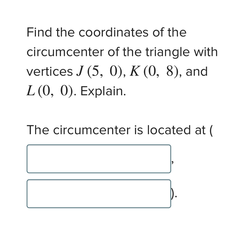 Find the coordinates of the 
circumcenter of the triangle with 
vertices J(5,0), K(0,8) , and
L(0,0). Explain. 
The circumcenter is located at ( 
).