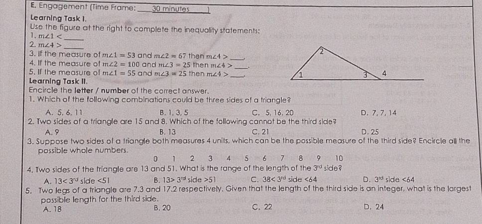 Engagement (Time Frame: _ 30 minutes
Learning Task 1.
Use the figure at the right to complete the inequality statements:
_
1. m∠ 1
2. m∠ 4> _ m∠ 4> _
3. If the measure of m∠ 1=53 and m∠ 2=67 then
4. If the measure of m∠ 2=100 and m∠ 3=25 then m∠ 4> _
5. If the measure of m∠ 1=55 and m∠ 3=25 then m∠ 4> _. 
Learning Task II.
Encircle the letter / number of the correct answer.
1. Which of the following combinations could be three sides of a triangle?
A. 5. 6. 11 B. 1, 3, 5 C. 5, 16, 20 D. 7, 7, 14
2. Two sides of a triangle are 15 and 8. Which of the following cannot be the third side?
A. 9 B. 13 C. 21 D. 25
3. Suppose two sides of a triangle both measures 4 units, which can be the possible measure of the third side? Encircle all the
possible whole numbers.
0 1 2 3 4 5 6 7 8 9 10
4. Two sides of the triangle are 13 and 51. What is the range of the length of the 3^(rd) side ?
A. 13<3^(rd) side <51</tex> B. 13>3^(rd) side 51 C. 38<3^(rd) side <64</tex> D. 3^(rd) side <64</tex> 
5. Two legs of a triangle are 7.3 and 17.2 respectively. Given that the length of the third side is an integer, what is the largest
possible length for the third side. D. 24
A. 18 B. 20 C. 22