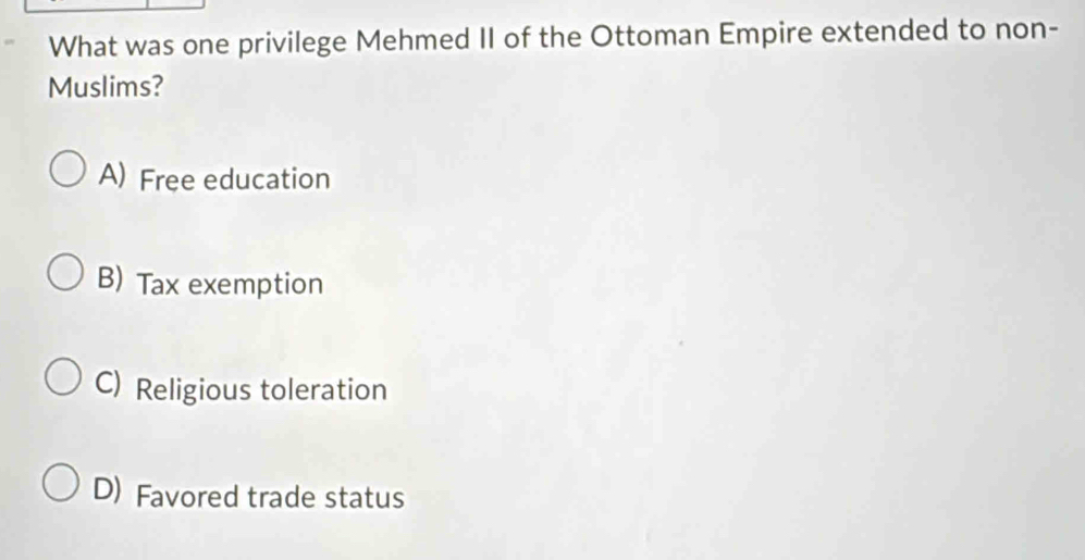 What was one privilege Mehmed II of the Ottoman Empire extended to non-
Muslims?
A) Free education
B) Tax exemption
C) Religious toleration
D) Favored trade status