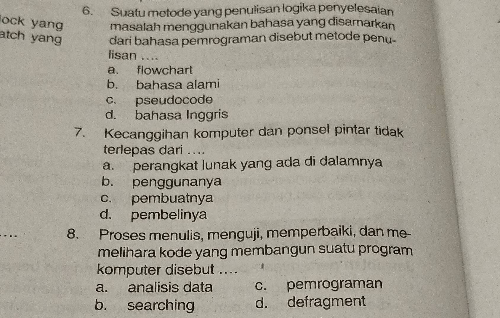 Suatu metode yang penulisan logika penyelesaian
lock yang
masalah menggunakan bahasa yang disamarkan
atch yang dari bahasa pemrograman disebut metode penu-
lisan ....
a. flowchart
b. bahasa alami
c. pseudocode
d. bahasa Inggris
7. Kecanggihan komputer dan ponsel pintar tidak
terlepas dari ...
a. perangkat lunak yang ada di dalamnya
b. penggunanya
c. pembuatnya
d. pembelinya
8. Proses menulis, menguji, memperbaiki, dan me-
melihara kode yang membangun suatu program
komputer disebut ....
a. analisis data c. pemrograman
b. searching d. defragment