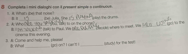 Completa i mini dialoghi con il present simple o continuous. 
1. A: What's (be) that noise? 
B: It _(be) Julia. She_ (play) the drums. 
2. A: Who_ (you, talk) to on the phone? (go) to the 
B: I_ (talk) to Paul. We _(decide) where to meet. We_ 
cinema this evening. 
3. A: Come and help me, please! 
B: What_ (go) on? I can't! I _(study) for the test!