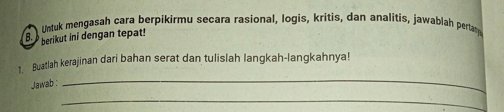 Untuk mengasah cara berpikirmu secara rasional, logis, kritis, dan analitis, jawablah pertanya 
B. berikut ini dengan tepat! 
_ 
1. Buatlah kerajinan dari bahan serat dan tulislah langkah-langkahnya! 
Jawab : 
_