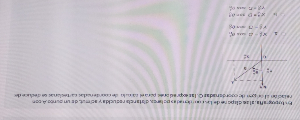 En topografía, si se dispone de las coordenadas polares, distancia reducida y acimut, de un punto A con
relación al origen de coordenadas O, las expresiones para el cálculo de coordenadas cartesianas se deduce de:
a. X_0^A=D Co θ _0^A
Y_0^A=D ser n θ _0^A
b. X_0^A=D sen θ _0^A
Y_0^A=Dcos θ _0^A