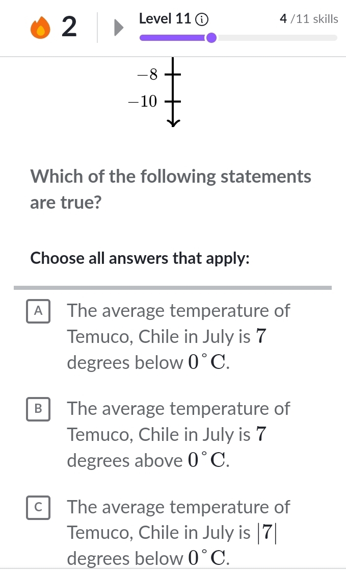 Level 11 ⓘ 4 /11 skills
-8
-10
Which of the following statements
are true?
Choose all answers that apply:
A The average temperature of
Temuco, Chile in July is 7
degrees below 0°C.
B The average temperature of
Temuco, Chile in July is 7
degrees above 0°C.
c The average temperature of
Temuco, Chile in July is |7|
degrees below 0°C.