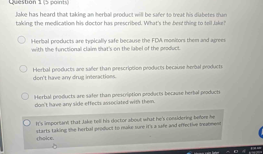 Jake has heard that taking an herbal product will be safer to treat his diabetes than
taking the medication his doctor has prescribed. What's the best thing to tell Jake?
Herbal products are typically safe because the FDA monitors them and agrees
with the functional claim that’s on the label of the product.
Herbal products are safer than prescription products because herbal products
don't have any drug interactions.
Herbal products are safer than prescription products because herbal products
don't have any side effects associated with them.
It's important that Jake tell his doctor about what he's considering before he
starts taking the herbal product to make sure it's a safe and effective treatment
choice.
8:38 AM
8/18/2024