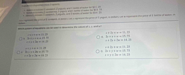 Categoria: atstrens those 3 apraris
* dzhen A ndotes I smmaon 2 ynguro, and 1 tome of water for $11, 25
* Catin i mstes sendaiones, I yogurt, and I bottle of water for $15. 75
ssten C arans I sandwh, 2 yngurts, and 2 hotties of water for $14. 25.
Lata reprsent the pose of I sandwich, in dallars. Let y represent the price of I yogurt, in dollars. Let w represent the price of I bottle of water, in
Sulues.
ehich gste of equations can be used to determine the values of x, y, and w?
s+2y+w=11.25
x+y+w=11.25
A 2x+y+n=15.75
B. 2x+y+w=15.75
x+y+2w=14.25
x+2y+2w=14,25
x+y+w=11.25
x+2y+w=11.25
c 2x+x+2w=15.75
D. 2x+y+w=15.75
x+2y+2x=14.25
s+y+2w=14.25