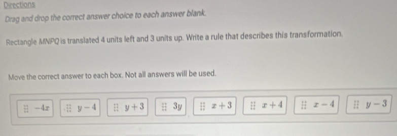 Directions 
Drag and drop the correct answer choice to each answer blank. 
Rectangle MNPQ is translated 4 units left and 3 units up. Write a rule that describes this transformation. 
Move the correct answer to each box. Not all answers will be used.;-4x beginarrayr 37 * 49 hline 49endarray y-4 y+3 ;;3y :1 x+3 : : x+4 ::x-4 : : y-3