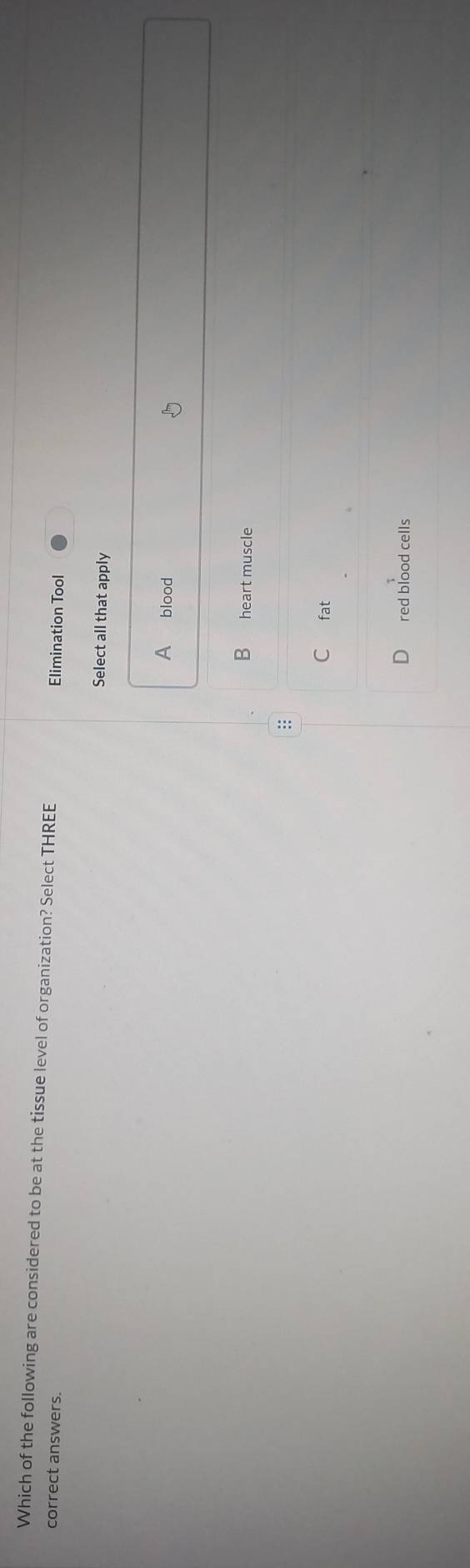 Which of the following are considered to be at the tissue level of organization? Select THREE
correct answers. Elimination Tool
Select all that apply
A blood
B heart muscle
:
C fat
red blood cells