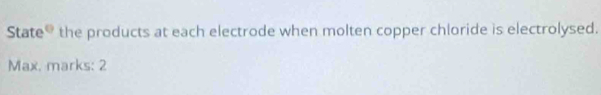 State G the products at each electrode when molten copper chloride is electrolysed. 
Max. marks: 2