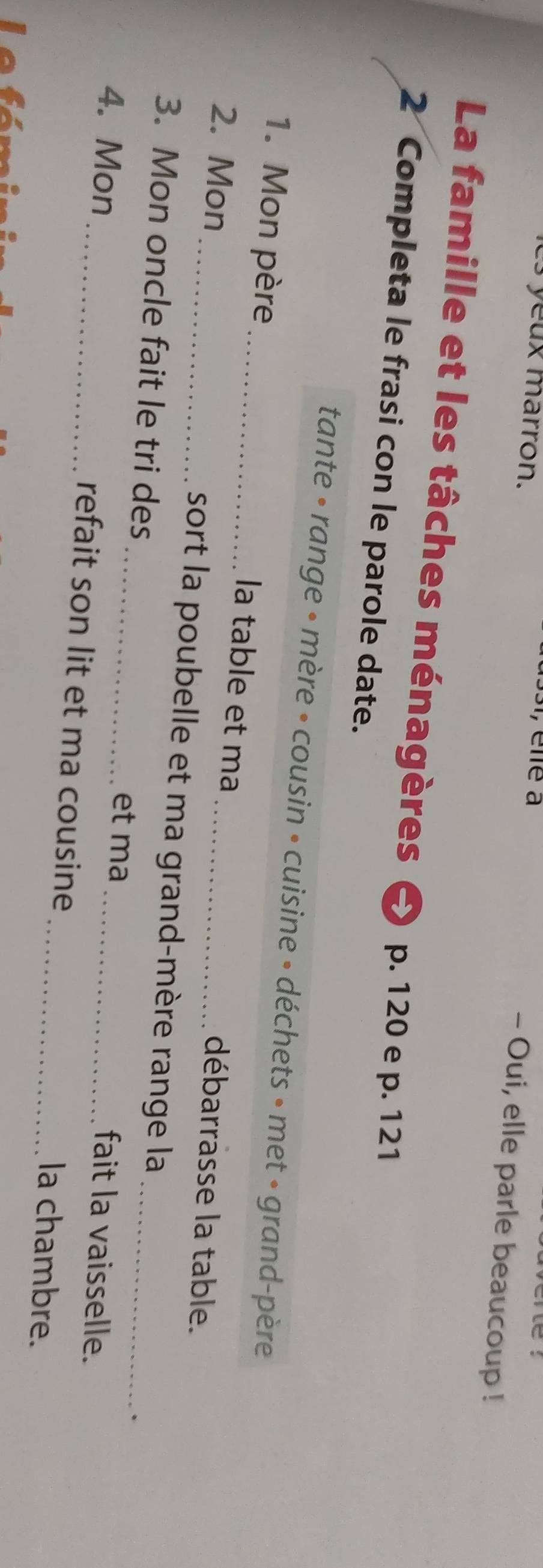 yux marron. 
1, éllé à - Oui, elle parle beaucoup ! 
La famille et les tâches ménagères p. 120 e p. 121
2 Completa le frasi con le parole date. 
tante • range • mère • cousin • cuisine » déchets » met » grand-père 
1. Mon père _la table et ma débarrasse la table. 
2. Mon_ sort la poubelle et ma grand-mère range la 
3. Mon oncle fait le tri des_ fait la vaisselle. 
et ma 
. 
4. Mon _refait son lit et ma cousine_ _la chambre.