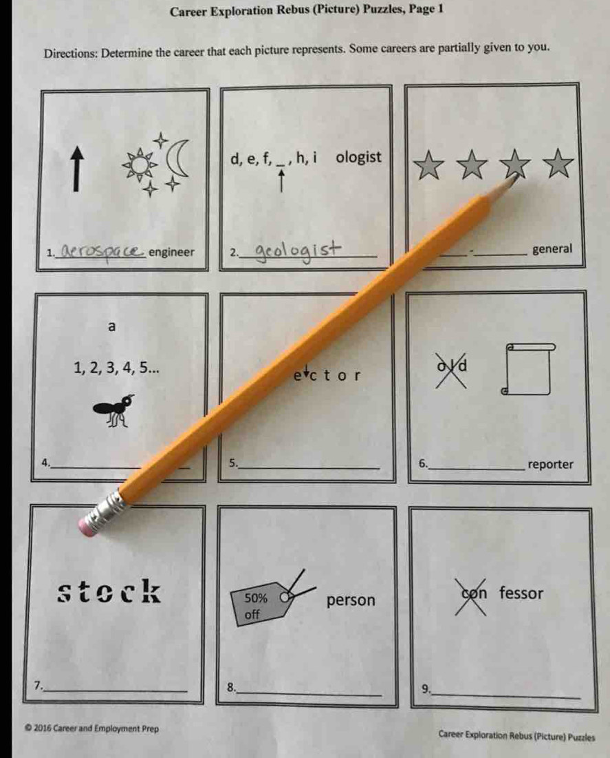 Career Exploration Rebus (Picture) Puzzles, Page 1 
Directions: Determine the career that each picture represents. Some careers are partially given to you. 
d, e, f, _, h, i ologist 
2._ __general 
a
1, 2, 3, 4, 5... ovd 
e c t o r 
4._ 
5._ 
6._ reporter 
stock con fessor 
_ 
7._ 
9. 
© 2016 Career and Employment Prep Career Exploration Rebus (Picture) Puzzles