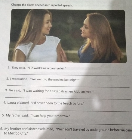 Change the direct speech into reported speech. 
1. They said, "He works as a cars seller." 
_ 
2. I mentioned, "We went to the movies last night." 
_ 
3. He said, "I was waiting for a taxi cab when Aldo arrived." 
_ 
4. Laura claimed, “I’d never been to the beach before." 
_ 
5. My father said, “I can help you tomorrow." 
_ 
6. My brother and sister exclaimed, "We hadn't traveled by underground before we cam 
to Mexico City.'