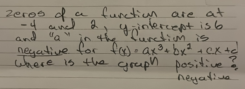 zeros of a function are at
-4 and a, ganterce ot isb 
and "a" in the furctim is 
negative for f(x)=ax^3+bx^2+cx+d
where is the graph positive ? 
negalive