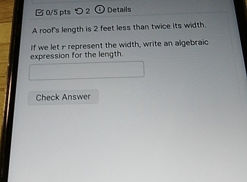 つ 2 ⑥ Details 
A roof's length is 2 feet less than twice its width. 
If we let r represent the width, write an algebraic 
expression for the length. 
Check Answer