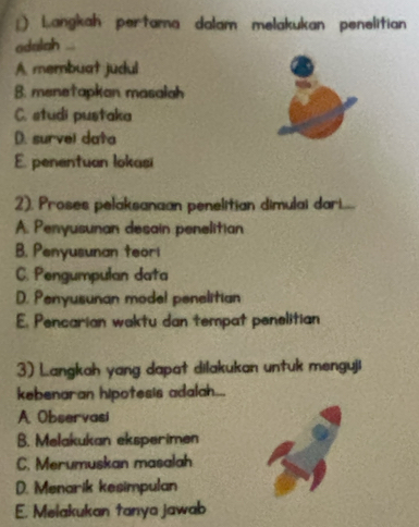 Langkah pertama dalam melakukan penelitian
adalah ...
A membuat judul
B. menetapkan masalah
C. studi pustaka
D. survel data
E. penentuan lokasi
2). Proses pelaksanaan penelitian dimulai dar......
A. Penyusunan desain penelitian
B. Penyusunan teori
C. Pengumpulan data
D. Penyusunan mode! penelitian
E. Pencarian waktu dan tempat penelitian
3) Langkah yang dapat dilakukan untuk menguji
kebenaran hipotesis adalah...
A. Observasi
B. Melakukan eksperimen
C. Merumuskan masalah
D. Menarik kesimpulan
E. Melakukan tanya jawab