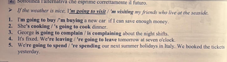 Sottolinea l'alternativa che esprime correttamente il futuro. 
If the weather is nice, I'm going to visit / 'm visiting my friends who live at the seaside. 
1. I'm going to buy /'m buying a new car if I can save enough money. 
2. She's cooking / 's going to cook dinner. 
3. George is going to complain / is complaining about the night shifts. 
4. It's fixed. We're leaving / 're going to leave tomorrow at seven o'clock. 
5. We're going to spend 1 're spending our next summer holidays in Italy. We booked the tickets 
yesterday.