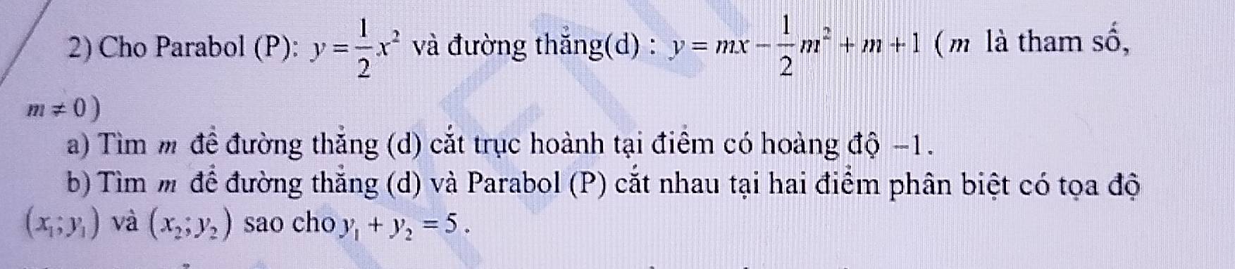 Cho Parabol (P): y= 1/2 x^2 và đường thắng(d) : y=mx- 1/2 m^2+m+1 ( m là tham số,
m!= 0)
a) Tìm m để đường thắng (d) cắt trục hoành tại điểm có hoàng độ −1. 
b) Tìm m để đường thắng (d) và Parabol (P) cắt nhau tại hai điểm phân biệt có tọa độ
(x_1;y_1) và (x_2,y_2) sao cho y_1+y_2=5.