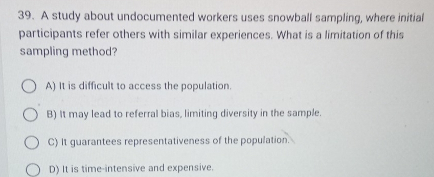 A study about undocumented workers uses snowball sampling, where initial
participants refer others with similar experiences. What is a limitation of this
sampling method?
A) It is difficult to access the population.
B) It may lead to referral bias, limiting diversity in the sample.
C) It guarantees representativeness of the population.
D) It is time-intensive and expensive.