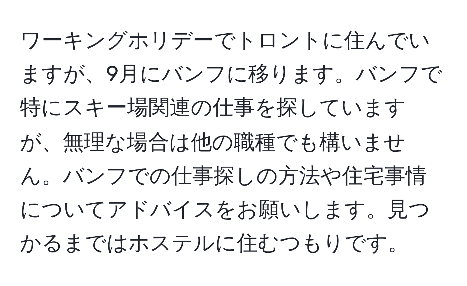 ワーキングホリデーでトロントに住んでいますが、9月にバンフに移ります。バンフで特にスキー場関連の仕事を探していますが、無理な場合は他の職種でも構いません。バンフでの仕事探しの方法や住宅事情についてアドバイスをお願いします。見つかるまではホステルに住むつもりです。