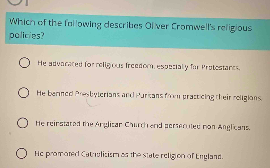 Which of the following describes Oliver Cromwell’s religious
policies?
He advocated for religious freedom, especially for Protestants.
He banned Presbyterians and Puritans from practicing their religions.
He reinstated the Anglican Church and persecuted non-Anglicans.
He promoted Catholicism as the state religion of England.