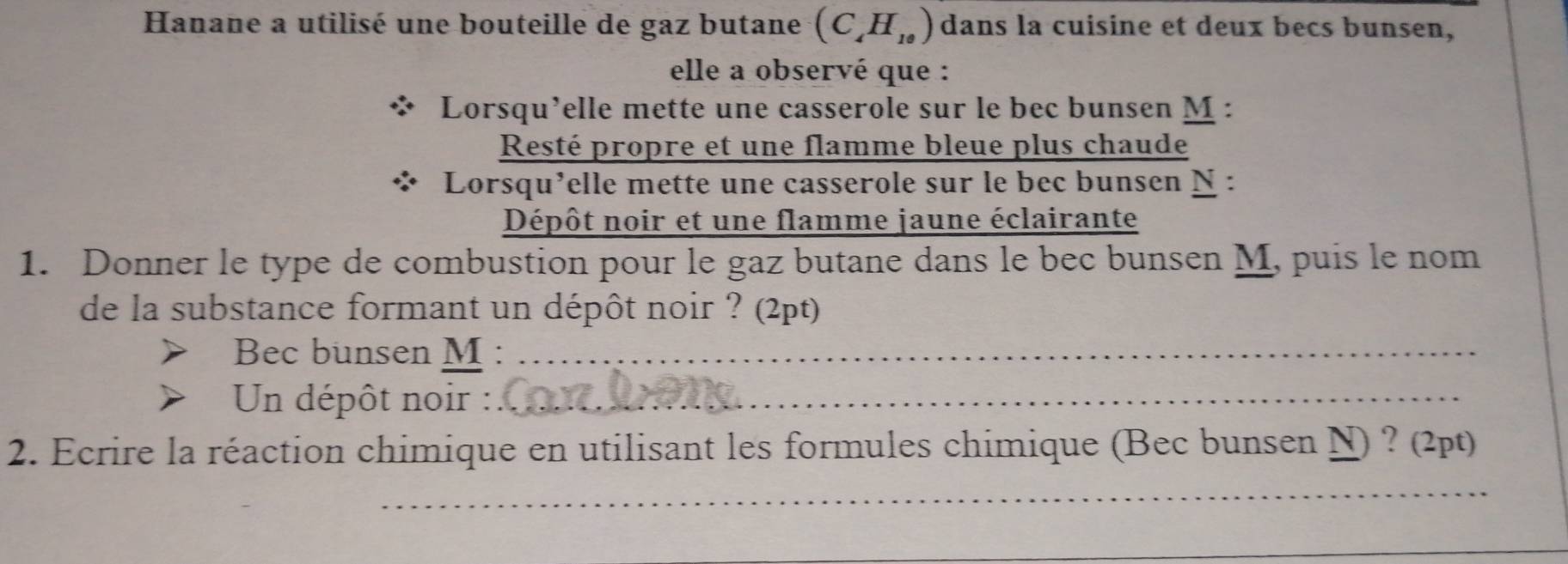 Hanane a utilisé une bouteille de gaz butane (C_4H_10) dans la cuisine et deux becs bunsen, 
elle a observé que : 
Lorsqu’elle mette une casserole sur le bec bunsen M : 
Resté propre et une flamme bleue plus chaude 
Lorsqu’elle mette une casserole sur le bec bunsen N : 
Dépôt noir et une flamme jaune éclairante 
1. Donner le type de combustion pour le gaz butane dans le bec bunsen M, puis le nom 
de la substance formant un dépôt noir ? (2pt) 
Bec bunsen M :_ 
Un dépôt noir :_ 
2. Ecrire la réaction chimique en utilisant les formules chimique (Bec bunsen N) ? (2pt) 
_